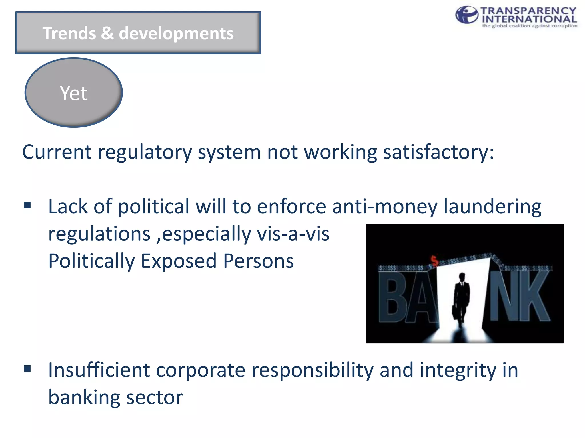 Trends & developments


    Yet

Current regulatory system not working satisfactory:

 Lack of political will to enforce anti-money laundering
  regulations ,especially vis-a-vis
  Politically Exposed Persons



 Insufficient corporate responsibility and integrity in
  banking sector
 