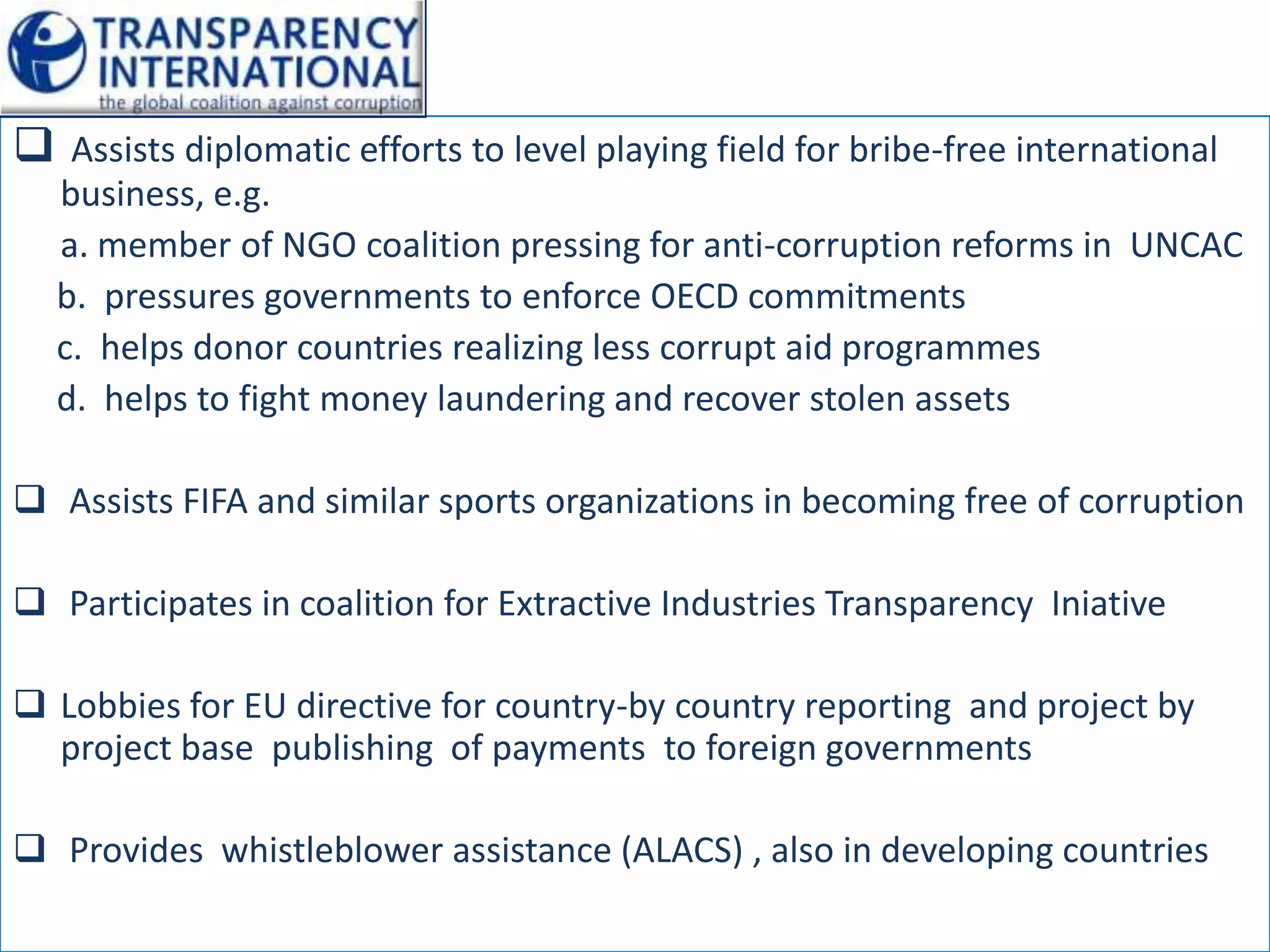  Assists diplomatic efforts to level playing field for bribe-free international
  business, e.g.
  a. member of NGO coalition pressing for anti-corruption reforms in UNCAC
  b. pressures governments to enforce OECD commitments
  c. helps donor countries realizing less corrupt aid programmes
  d. helps to fight money laundering and recover stolen assets

 Assists FIFA and similar sports organizations in becoming free of corruption

 Participates in coalition for Extractive Industries Transparency Iniative

 Lobbies for EU directive for country-by country reporting and project by
  project base publishing of payments to foreign governments

 Provides whistleblower assistance (ALACS) , also in developing countries
 