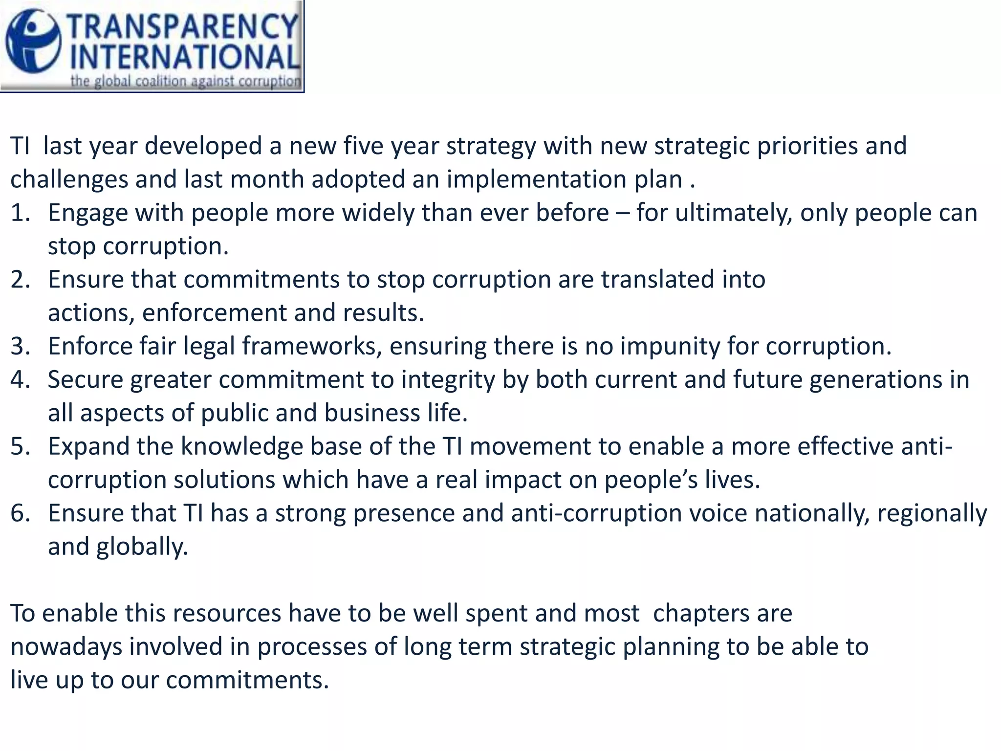 TI last year developed a new five year strategy with new strategic priorities and
challenges and last month adopted an implementation plan .
1. Engage with people more widely than ever before – for ultimately, only people can
    stop corruption.
2. Ensure that commitments to stop corruption are translated into
    actions, enforcement and results.
3. Enforce fair legal frameworks, ensuring there is no impunity for corruption.
4. Secure greater commitment to integrity by both current and future generations in
    all aspects of public and business life.
5. Expand the knowledge base of the TI movement to enable a more effective anti-
    corruption solutions which have a real impact on people’s lives.
6. Ensure that TI has a strong presence and anti-corruption voice nationally, regionally
    and globally.

To enable this resources have to be well spent and most chapters are
nowadays involved in processes of long term strategic planning to be able to
live up to our commitments.
 