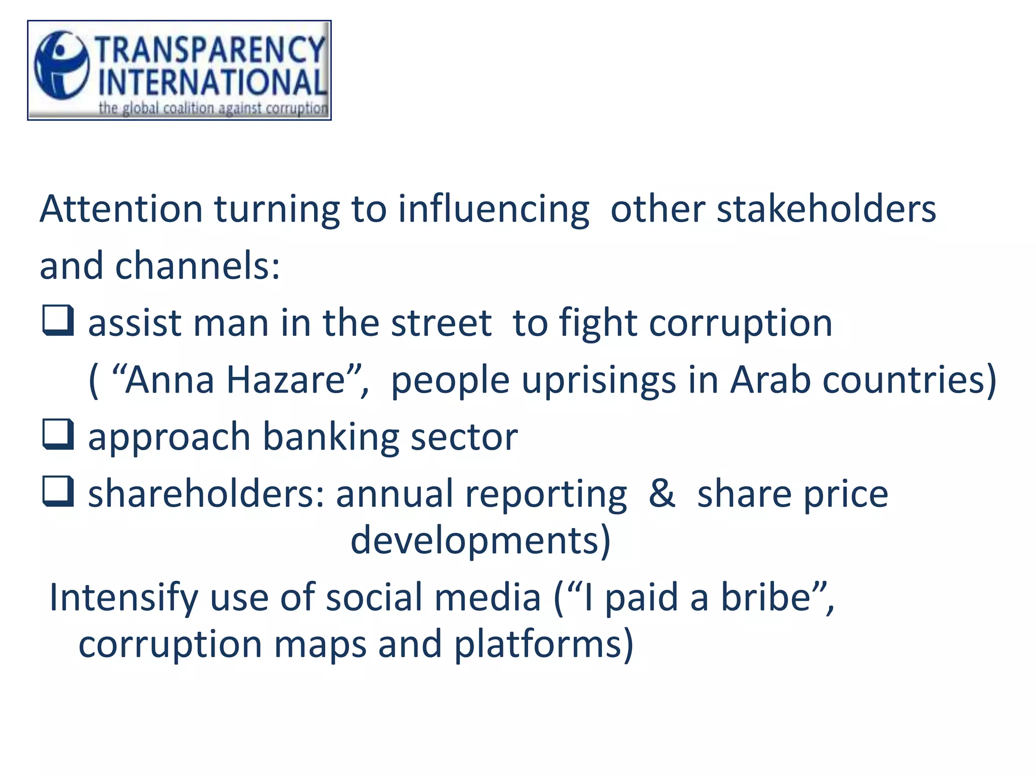 Attention turning to influencing other stakeholders
and channels:
 assist man in the street to fight corruption
   ( “Anna Hazare”, people uprisings in Arab countries)
 approach banking sector
 shareholders: annual reporting & share price
                  developments)
Intensify use of social media (“I paid a bribe”,
  corruption maps and platforms)
 