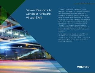 Seven Reasons to 
Consider VMware 
Virtual SAN 
VMware Virtual SAN™ represents a new 
approach to storage - for starters, it’s software-defined. 
It’s a radically simple approach to 
storage for virtual environments. Virtual SAN 
does for storage what vSphere did for compute 
- it abstracts and pools resources, and enables a 
policy-driven approach to provisioning and 
management. Since its introduction in 2014, 
Virtual SAN continues to capture industry 
accolades and awards, including top honors at 
InterOp, TechEd and a 9.2 out of 10 rating from 
InfoWorld. 
What makes Virtual SAN so popular? There’s 
more than one reason so many VMware 
customers are making Virtual SAN a key part of 
their data centers - in fact there are seven. It 
starts with simplicity. 
VMWARE TECH TRENDS | 
 