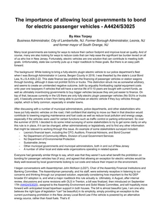 The importance of allowing local governments to bond
for electric passenger vehicles - A4424/S3025
By Alex Torpey
Business Administrator, City of Lambertville, NJ. Former Borough Administrator, Leonia, NJ
and former mayor of South Orange, NJ
Many local governments are looking for ways to reduce their carbon footprint and improve local air quality. And of
course, many are also looking for ways to reduce costs that can help ease the significant tax burden levied on all
of us who live in New Jersey. Fortunately, electric vehicles are one solution that can contribute to meeting both
goals. Unfortunately, state law currently puts up a major roadblock to these goals. But there is an easy path
forward.
The background: While looking to bring a fully-electric plugin electric vehicle to our police department’s fleet
when I was Borough Administrator in Leonia, Bergen County in 2018, I was thwarted by the state’s Local Bond
Law, N.J.S.A 40A:2-22. This state finance law prohibits the financing of passenger vehicles or station wagons
through bonding, although it does not prohibit SUVs or trucks. This distinction struck me as somewhat arbitrary,
and seems to create an unintended negative outcome, both by arguably frontloading capital equipment costs
onto year one taxpayers if vehicles that will have a service life of 5-10 years are bought with current funds, as
well as ultimately incentivizing governments to buy bigger vehicles because they are just easier to finance. On
top of that, because currently in the US there are only fully electric plugin passenger vehicles (No SUVs or trucks
yet), it basically prevents a town from being able to purchase an electric vehicle if they buy vehicles through
capital, which is fairly common, especially in smaller towns.
After discussing with a number of municipal administrators, police departments, and other stakeholders who
have put fully electric vehicles on the road, I felt confident that starting to move our fleet in that direction would
contribute to lowering ongoing maintenance and fuel costs as well as reduce local pollution and energy usage,
especially if the vehicles were used for certain functions such as traffic control or parking enforcement. So over
the summer of 2018, I decided to do some initial surveying of some stakeholders to try to get some clarity on why
this rule is in place, if it can be changed, either administratively or legislatively, and to find any other information
that might be relevant to working through this issue. An example of some stakeholders surveyed included:
- Leonia’s financial team, including the CFO, Auditors, Financial Advisors, and Bond Counsel
- NJ Department of Community Affairs, Division of Local Government Services
- NJ Department of Environmental Protection
- Sustainable Jersey
- Other municipal governments and municipal administrators, both in and out of New Jersey
- A number of other local and state-wide organizations operating in related spaces
Everyone had generally similar things to say, which was that they weren’t sure what benefit the prohibition on
bonding for passenger vehicles has (if any), and agreed that allowing an exception for electric vehicles would be
likely well-received by local governments looking to cut costs and reduce their impact on the environment.
I began conversations with Assemblyman John McKeon (LD27), Chair of the Assembly Financial Institutions and
Banking Committee. The Assemblyman personally, and his staff, were extremely receptive in listening to our
concerns and thinking through our proposed solution, especially considering how important to the NJ DEP
broader EV adoption is, and what a major roadblock this rule actually is. Ultimately, in August, after internal
review, discussions and some revisions with OLS in Trenton, a bill was finalized, then introduced on September
17th (A4424/S3025), assigned to the Assembly Environment and Solid Waste Committee, and will hopefully move
forward with anticipated broad bipartisan support in both houses. The bill is almost beautiful (yes, I am one who
believes the right type of legislation *can* be beautiful) in its simplicity, simply providing an exception to the
current purchasing prohibition in the New Jersey Local Bond Law if the vehicle is powered by an alternative
energy source, rather than fossil fuels. That’s it!
 