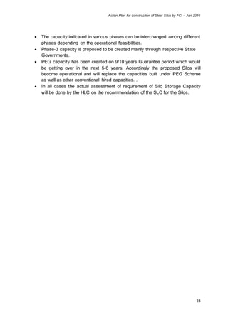 Action Plan for construction of Steel Silos by FCI – Jan 2016
24
 The capacity indicated in various phases can be interchanged among different
phases depending on the operational feasibilities.
 Phase-3 capacity is proposed to be created mainly through respective State
Governments.
 PEG capacity has been created on 9/10 years Guarantee period which would
be getting over in the next 5-6 years. Accordingly the proposed Silos will
become operational and will replace the capacities built under PEG Scheme
as well as other conventional hired capacities. .
 In all cases the actual assessment of requirement of Silo Storage Capacity
will be done by the HLC on the recommendation of the SLC for the Silos.
 