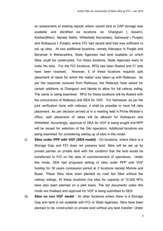 Action Plan for construction of Steel Silos by FCI – Jan 2016
3
an assessment of existing depots where vacant land or CAP storage was
available and identified six locations viz. Changsari ( Assam),
Katihar(Bihar), Narela( Delhi), Whitefield( Karnataka), Sahnewal ( Punjab)
and Kotkapura ( Punjab) where FCI had vacant land that was sufficient ro
set up silos. At two additional locations, namely Kilaraipur in Punjab and
Baramati in Maharashtra, State Agencies had land available on which
Silos could be constructed. For these locations, State Agencies were to
invite the bids. For the FCI locations, RFQ has been floated and 21 bids
have been received. However, 5 of these locations required split
placement of rakes for which the matter was taken up with Railways. As
per the response received from Railways, the Railways have asked for
certain additions at Changsari and Narela to allow for full railway siding.
The same is being examined. RFQ for these locations will be floated with
the concurrence of Railways and DEA for VGF. For Sahnewal, as per the
joint verification done with railways, it shall be possible to have full rake
placement. As per decision arrived at in a meeting held in Prime Minister’s
office, split placement of rakes will be allowed for Kotkapura and
Whitefield. Accordingly, approval of DEA for VGF is being sought and RFP
will be issued for selection of the Silo operators. Additional locations are
being examined for considering setting up of silos in this mode.
ii) Silos under PPP with VGF (DEA model) : On locations, where there is a
Storage Gap and FCI does not possess land, Silos will be set up by
private parties on private land with the condition that the land would be
transferred to FCI on the date of commencement of operations. Under
this mode, DEA had proposed setting of silos under PPP with VGF
funding for 30 years concession period at 2 locations namely Mohnia and
Buxar. These Silos have been planned as road fed Silos without the
railway sidings. At these locations rice silos for capacity of 12,500 MTs
have also been planned on a pilot basis. The bid documents under this
mode are finalised and approval for VGF is being submitted to DEA.
iii) Silos on non VGF model : At other locations where there is a Storage
Gap and land is not available with FCI or State Agencies, Silos have been
planned to be constructed on private land without any land transfer: Under
 