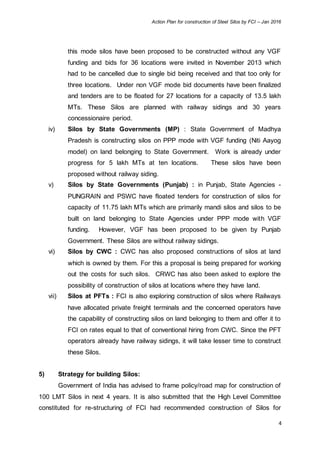 Action Plan for construction of Steel Silos by FCI – Jan 2016
4
this mode silos have been proposed to be constructed without any VGF
funding and bids for 36 locations were invited in November 2013 which
had to be cancelled due to single bid being received and that too only for
three locations. Under non VGF mode bid documents have been finalized
and tenders are to be floated for 27 locations for a capacity of 13.5 lakh
MTs. These Silos are planned with railway sidings and 30 years
concessionaire period.
iv) Silos by State Governments (MP) : State Government of Madhya
Pradesh is constructing silos on PPP mode with VGF funding (Niti Aayog
model) on land belonging to State Government. Work is already under
progress for 5 lakh MTs at ten locations. These silos have been
proposed without railway siding.
v) Silos by State Governments (Punjab) : in Punjab, State Agencies -
PUNGRAIN and PSWC have floated tenders for construction of silos for
capacity of 11.75 lakh MTs which are primarily mandi silos and silos to be
built on land belonging to State Agencies under PPP mode with VGF
funding. However, VGF has been proposed to be given by Punjab
Government. These Silos are without railway sidings.
vi) Silos by CWC : CWC has also proposed constructions of silos at land
which is owned by them. For this a proposal is being prepared for working
out the costs for such silos. CRWC has also been asked to explore the
possibility of construction of silos at locations where they have land.
vii) Silos at PFTs : FCI is also exploring construction of silos where Railways
have allocated private freight terminals and the concerned operators have
the capability of constructing silos on land belonging to them and offer it to
FCI on rates equal to that of conventional hiring from CWC. Since the PFT
operators already have railway sidings, it will take lesser time to construct
these Silos.
5) Strategy for building Silos:
Government of India has advised to frame policy/road map for construction of
100 LMT Silos in next 4 years. It is also submitted that the High Level Committee
constituted for re-structuring of FCI had recommended construction of Silos for
 