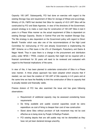 Action Plan for construction of Steel Silos by FCI – Jan 2016
5
Capacity 100 LMT. Subsequently, FCI had done an exercise with regard to the
existing Storage Gap and requirement of Silos for storage of Wheat and accordingly,
Ministry of CA, F&PD had decided that Silos for capacity of 43.5 LMT Silos will be
constructed by FCI and State Agencies. In view of the directions of the Government,
present strategy is to make a road map for construction of 100 LMT Silos in next 4
years in a Phase Wise manner as the actual requirement of Silos is dependent on
existing Storage Capacity, Stocks in Central Pool and the resultant Storage Gap.
The Silo strategy is also dependent on the Government policy with regard to Direct
Benefit Transfer which was also one of the recommendations of the High Level
Committee for restructuring of FCI and already Government is implementing the
DBT Scheme on a Pilot basis in the UTs of Chandigarh, Puducherry and Dadra &
Nagar Haveli. Thus in case there is a change in the procurement and distribution
policy under NFSA / TPDS, creation of capacity that might not be required with a
financial commitment for 30 years will need to be reviewed and evaluated with
regard to the financial implications of the same.
In view of this, it has been planned to undertake construction of Silos in a Phase
wise manner. A three phase approach has been adopted which ensures that if
needed, we can have the creation of 100 LMT of Silo capacity in 4-5 years and at
the same time we have the flexibility to limit the construction of Silos to capacity that
is actually needed and financially viable.
Finance division of FCI has also examined the issue and has given following
observations :
 Requirement of additional capacity may be assessed considering future
requirements
 De hiring available and usable covered capacities would be extra
expenditure as cost of hiring is cheaper than cost of new construction
 Stand alone Silos without provision of bulk movement may not be cost
effective as is being done by Punjab & Madhya Pradesh.
 FCI existing depots that are still usable may not be dismantled as they
have not yet been declared storage unworthy.
 