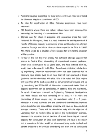 Action Plan for construction of Steel Silos by FCI – Jan 2016
6
 Additional revenue guarantee for long term i.e 30 years may be revisited
as it involves long term commitment of FCI.
 To plan for construction of Silos, following parameters have been
examined:
 FCI locations where there are railway sidings have been assessed for
examining the feasibility of construction of Silos.
 Storage gap for wheat in procuring and consuming areas has been
reviewed. In this regard, there is a need to review the existing norms of 4
months of Storage capacity in consuming areas as Silos allow for a longer
period of Storage and since minimum viable capacity for Silos is 25000
MT, there would be a situation where Storage for 6-9 months allocation
will be possible.
 In view of the fact that FCI already has sufficient Storage Capacity for
stocks in Central Pool, dismantling of conventional covered godowns,
which were constructed 40-50 years back, and have outlived their life,
would have to be done to build Silos. Based on a preliminary study done
by Engineering Division of Headquarters and it has been observed that 14
godowns have already lived life of more than 50 years and part of these
godowns can be substituted with silos. It is to be noted that Silos require
only one third of the land as needed for conventional warehouses and so
by demolishing just 20000 MT of dilapidated conventional sheds, Silos of
capacity 50000 MT can be constructed. In addition, there are 4 godowns,
for which, it has been observed by Engineering Division of Headquarters
that these depots still have remaining life of about 4 – 8 years and
dismantling of these depots may be undertaken after 3 – 5 years.
However, it is also submitted that the conventional warehouses proposed
to be demolished are being utilized presently and have not been declared
storage unworthy. These will be demolished only with the objective of
upgrading them to modern Silos as part of the modernization exercise.
However it is submitted that at the time of actual dismantling of covered
capacity for construction of Silos, cost economies will have to be drawn
and a conscious decision would be taken considering costs involved and
benefit expected to be accrued considering that Silos will be constructed
 
