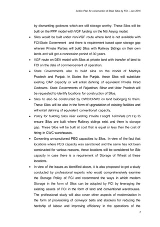 Action Plan for construction of Steel Silos by FCI – Jan 2016
7
by dismantling godowns which are still storage worthy. These Silos will be
built on the PPP model with VGF funding on the Niti Aayog model.
 Silos would be built under non-VGF route where land is not available with
FCI/State Government and there is requirement based upon storage gap
wherein Private Parties will build Silos with Railway Sidings on their own
lands and will get a concession period of 30 years.
 VGF route on DEA model with Silos at private land with transfer of land to
FCI on the date of commencement of operation.
 State Governments also to build silos on the model of Madhya
Pradesh and Punjab. In States like Punjab, these Silos will substitute
existing CAP capacity or will entail dehiring of equivalent Private Hired
Godowns. State Governments of Rajasthan, Bihar and Uttar Pradesh will
be requested to identify locations for construction of Silos.
 Silos to also be constructed by CWC/CRWC on land belonging to them.
These Silos will be also in the form of upgradation of existing facilities and
will entail dehiring of equivalent conventional capacity.
 Policy for building Silos near existing Private Freight Terminals (PFTs) to
ensure Silos are built where Railway sidings exist and there is storage
gap. These Silos will be built at cost that is equal or less than the cost of
hiring in CWC warehouses.
 Converting un-sanctioned PEG capacities to Silos. In view of the fact that
locations where PEG capacity was sanctioned and the same has not been
constructed for various reasons, these locations will be considered for Silo
capacity in case there is a requirement of Storage of Wheat at these
locations.
 In view of the issues as identified above, it is also proposed to get a study
conducted by professional experts who would comprehensively examine
the Storage Policy of FCI and recommend the ways in which modern
Storage in the form of Silos can be adopted by FCI by leveraging the
existing assets of FCI in the form of land and conventional warehouses.
The professional study will also cover other aspects of modernization in
the form of provisioning of conveyor belts and stackers for reducing the
hardship of labour and improving efficiency in the operations of the
 