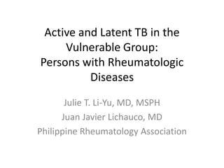 Active and Latent TB in the
Vulnerable Group:
Persons with Rheumatologic
Diseases
Julie T. Li-Yu, MD, MSPH
Juan Javier Lichauco, MD
Philippine Rheumatology Association
 