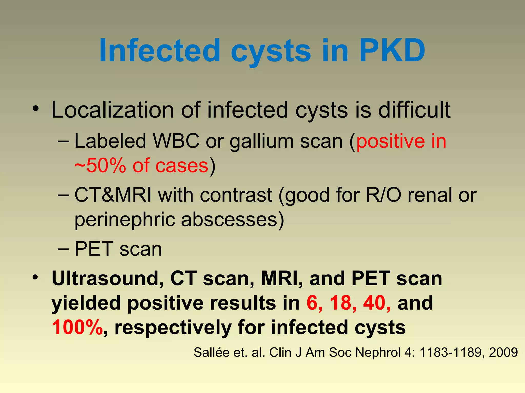 Infected cysts in PKD
• Localization of infected cysts is difficult
   – Labeled WBC or gallium scan (positive in
     ~50% of cases)
   – CT&MRI with contrast (good for R/O renal or
     perinephric abscesses)
   – PET scan
• Ultrasound, CT scan, MRI, and PET scan
  yielded positive results in 6, 18, 40, and
  100%, respectively for infected cysts
                 Sallée et. al. Clin J Am Soc Nephrol 4: 1183-1189, 2009
 