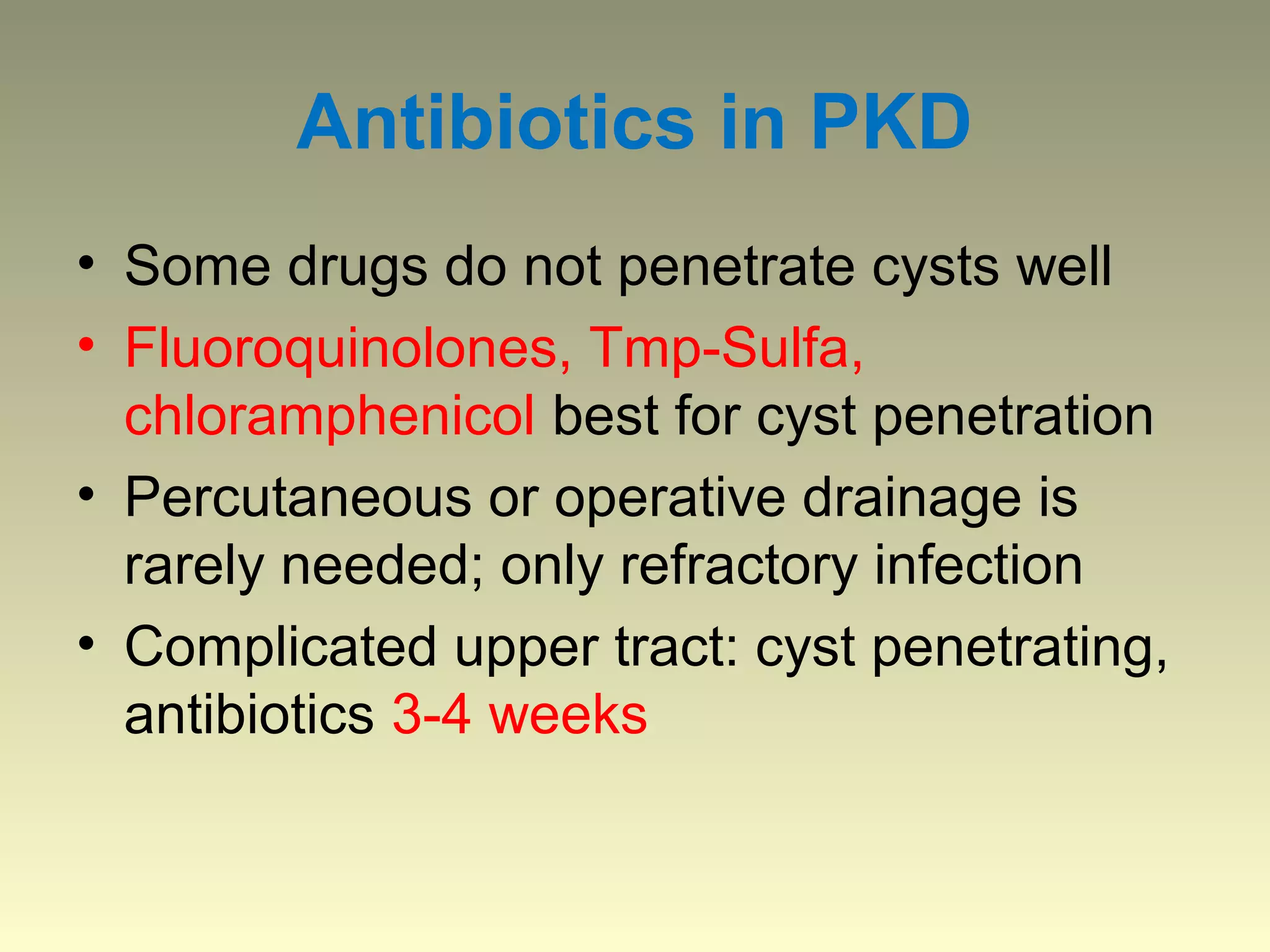 Antibiotics in PKD
• Some drugs do not penetrate cysts well
• Fluoroquinolones, Tmp-Sulfa,
  chloramphenicol best for cyst penetration
• Percutaneous or operative drainage is
  rarely needed; only refractory infection
• Complicated upper tract: cyst penetrating,
  antibiotics 3-4 weeks
 