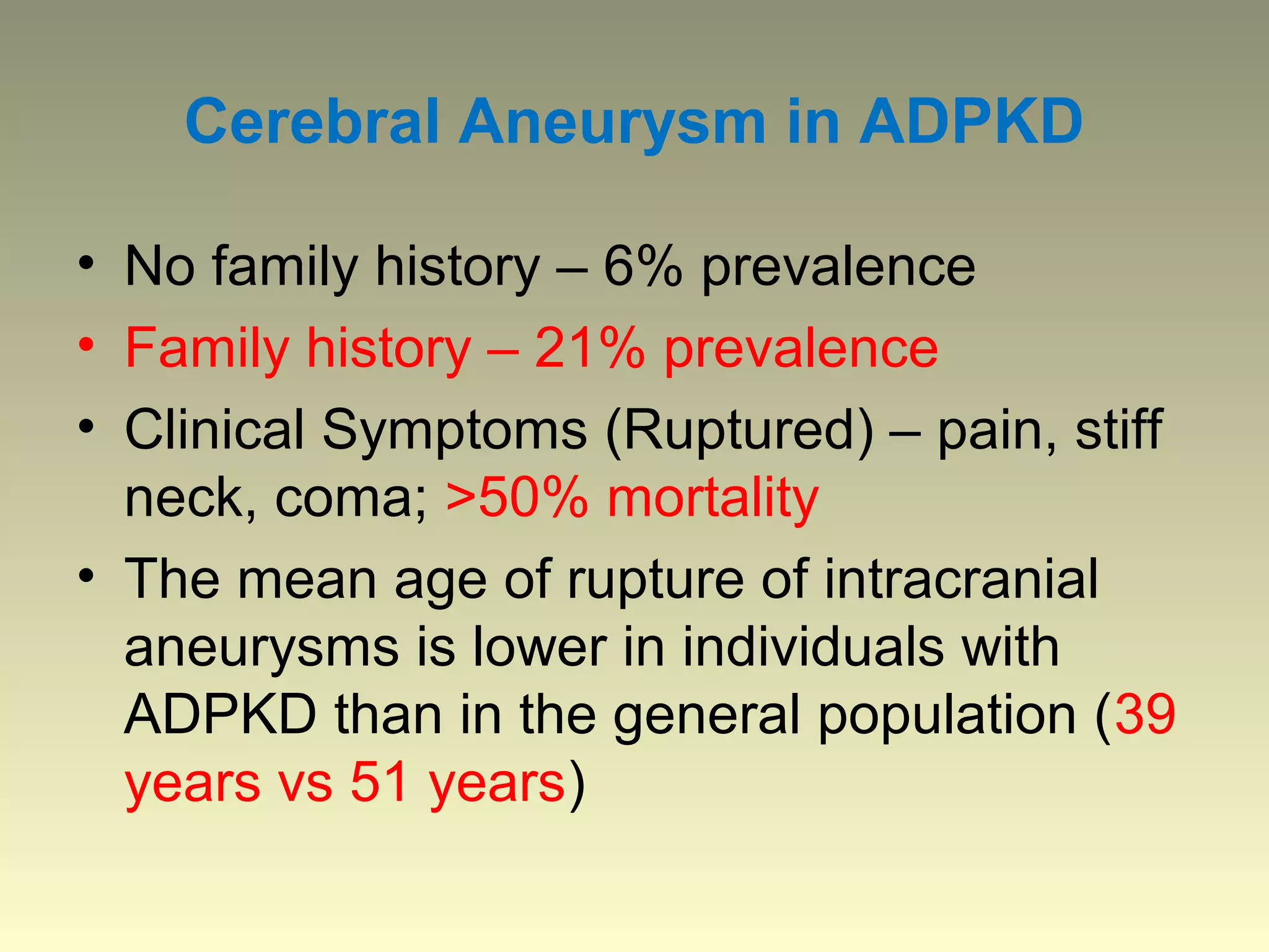 Cerebral Aneurysm in ADPKD

• No family history – 6% prevalence
• Family history – 21% prevalence
• Clinical Symptoms (Ruptured) – pain, stiff
  neck, coma; >50% mortality
• The mean age of rupture of intracranial
  aneurysms is lower in individuals with
  ADPKD than in the general population (39
  years vs 51 years)
 
