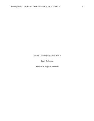 Running-head: TEACHER LEADERSHIP IN ACTION: PART 3 1
Teacher Leadership in Action: Part 3
Emily R. Sousa
American College of Education
 