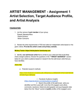 ARTIST MANAGEMENT - Assignment 1
Artist Selection, Target Audience Profile,
and Artist Analysis
FOUNDATION
1. List the names of each member of your group.
Yosenit Nevarez-Rios
Destini Dickson
Adrian Camacho
2. Review the artist requirements in FSO and select an independent artist based on the
given criteria. Provide the artist’s name and primary website.
Mickey Taelor:https://mickeytaelor.bandcamp.com
3. Identify one well-known artist that is similar to your artist and that would likely
share a target audience. Answer the questions in the “TARGET AUDIENCE” section
below for your artist’s audience based on research into the well-known artist that you
have identified.
Jhene Aiko
a. Potential research methods:
https://www.facebook.com/jhene.aiko.589/photos/a.208668449147927/3287904344
557640/?type=3&theater
i. Facebook Audience Insights
(https://www.facebook.com/ads/audience-insights/)
ii. Search the profile of the well-known artist you
identified and find a post with more than 50 engaged users (likes,
comments, reactions). Determine demographic and psychographic data
below from the “About” section of public profiles of the engaged users.
 