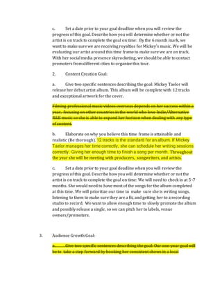 c. Set a date prior to your goal deadline when you will review the
progress of this goal. Describe how you will determine whether or not the
artist is on track to complete the goal on time: By the 6 month mark, we
want to make sure we are receiving royalties for Mickey’s music. We will be
evaluating our artist around this time frame to make sure we are on track.
With her social media presence skyrocketing, we should be able to contact
promoters from different cities to organize this tour.
2. Content Creation Goal:
a. Give two specific sentences describing the goal: Mickey Taelor will
release her debut artist album. This album will be complete with 12 tracks
and exceptional artwork for the cover.
Filming professional music videos overseas depends on her success within a
year, focusing on other countries in the world who love Indie/Alternative
R&B music so she is able to expand her horizon when dealing with any type
of content.
b. Elaborate on why you believe this time frame is attainable and
realistic (Be thorough). 12 tracks is the standard for an album. If Mickey
Taelor manages her time correctly, she can schedule her writing sessions
correctly. Giving her enough time to finish a song per month. Throughout
the year she will be meeting with producers, songwriters, and artists.
c. Set a date prior to your goal deadline when you will review the
progress of this goal. Describe how you will determine whether or not the
artist is on track to complete the goal on time: We will need to check in at 5-7
months. She would need to have most of the songs for the album completed
at this time. We will prioritize our time to make sure she is writing songs,
listening to them to make sure they are a fit, and getting her to a recording
studio to record. We want to allow enough time to slowly promote the album
and possibly release a single, so we can pitch her to labels, venue
owners/promoters.
3. Audience Growth Goal:
a. Give two specific sentences describing the goal: Our one-year goal will
be to take a step forward by booking her consistent shows in a local
 