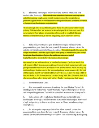 b. Elaborate on why you believe this time frame is attainable and
realistic (Be thorough). This time frame is realistic because it's easy for an
artist to make ep singles, and people can download the song with no
problem. Apple music is one of the streaming services that offer the audience
a choice of purchasing one song at a time.
This is enough time to start looking into these deals because while we are
gaining followers fast, we want to be knowledgeable in how to create that
new venture. This takes a few months of research to establish this and
there's no time to waste, if we will be gaining 600+ followers a week.
c. Set a date prior to your goal deadline when you will review the
progress of this goal. Describe how you will determine whether or not the
artist is on track to complete the goal on time: The date is perfect because the
single was made 3 months ago, it's just now going to be released, and ready
for digital downloading, if gives the audience a taste of Indie/
R&B/Alternative music before the actual album drops.
One month in we will reach out to smaller businesses (perhaps local) that
will be more likely to endorse us. We don’t want to limit ourselves with only
going for the known brands. However, each month we will work our way up
to those bigger businesses in the hopes of gaining more revenue. By the end
of the second month we want to at least have 1 deal, so that we may add it to
her portfolio. In the future we can create a study with data from this deal that
shows proof that advertising with Mickey Taelor can improve their sales.
2. Content Creation Goal:
a. Give two specific sentences describing the goal: Mickey Taelor’s 3-
month goal will be to create weekly Youtube Vlogs pertaining to her music
and songwriting process. They will be posted via Youtube and InstagramTv.
b. Elaborate on why you believe this time frame is attainable and
realistic (Be thorough): This time frame is attainable because you don’t need
a high budget to record these sessions. It can be filmed anywhere using a
smartphone.
c. Set a date prior to your goal deadline when you will review the
progress of this goal. Describe how you will determine whether or not the
artist is on track to complete the goal on time: This is something that is going
 