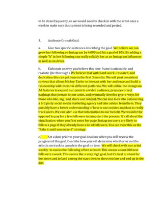 to be done frequently, so we would need to check in with the artist once a
week to make sure this content is being recorded and posted.
3. Audience Growth Goal:
a. Give two specific sentences describing the goal: We believe we can
grow her following on Instagram by 4,000 and hit a goal of 10k. By adding a
simple “k” in her following can really solidify her as an Instagram Influencer
as well as an Artist.
b. Elaborate on why you believe this time frame is attainable and
realistic (Be thorough). We believe that with hard-work , research, and
dedication this can get done in the first 3 months. We will post consistent
content that allows Mickey Taelor to interact with her audience and build a
relationship with them via different platforms. We will utilize the Instagram
Ad features to expand our posts to a wider audience, prepare correct
hashtags that pertain to our artist, and eventually develop give-a-ways for
those who like, tag , and share our content. We can also look into outsourcing
a 3rd party social media marketing agency and take advice from them. They
possibly have a better understanding of how to use cookies and data to really
track users. We can later use that information to our benefit. We wouldn’t be
opposed to pay for a few followers to jumpstart the process. It’s all about the
visualization when you first enter her page. Instagram users are likely to
follow a page if they already have a lot of followers. You can view this as the
“Fake it until you make it” strategy.
c. Set a date prior to your goal deadline when you will review the
progress of this goal. Describe how you will determine whether or not the
artist is on track to complete the goal on time: We will check with our artist
weekly to assess the following of her account. This means about 600 new
followers a week. This seems like a very high goal, but it’s best to shoot for
the moon and to land among the stars then to shoot too low and end up in the
dirt.
 