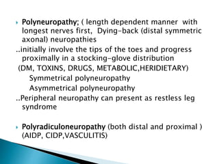  Polyneuropathy; ( length dependent manner with
longest nerves first, Dying-back (distal symmetric
axonal) neuropathies
..initially involve the tips of the toes and progress
proximally in a stocking-glove distribution
(DM, TOXINS, DRUGS, METABOLIC,HERIDIETARY)
Symmetrical polyneuropathy
Asymmetrical polyneuropathy
..Peripheral neuropathy can present as restless leg
syndrome
 Polyradiculoneuropathy (both distal and proximal )
(AIDP, CIDP,VASCULITIS)
 