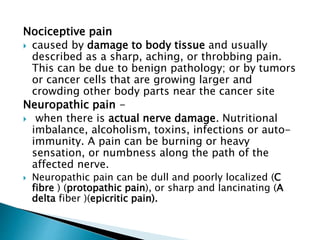 Nociceptive pain
 caused by damage to body tissue and usually
described as a sharp, aching, or throbbing pain.
This can be due to benign pathology; or by tumors
or cancer cells that are growing larger and
crowding other body parts near the cancer site
Neuropathic pain -
 when there is actual nerve damage. Nutritional
imbalance, alcoholism, toxins, infections or auto-
immunity. A pain can be burning or heavy
sensation, or numbness along the path of the
affected nerve.
 Neuropathic pain can be dull and poorly localized (C
fibre ) (protopathic pain), or sharp and lancinating (A
delta fiber )(epicritic pain).
 