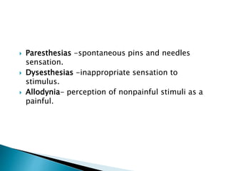  Paresthesias -spontaneous pins and needles
sensation.
 Dysesthesias -inappropriate sensation to
stimulus.
 Allodynia- perception of nonpainful stimuli as a
painful.
 