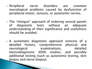  Peripheral nerve disorders are common
neurological problems caused by dysfunction of
peripheral motor, sensory, or autonomic nerves.
 The “shotgun” approach of ordering several panels
of diagnostic tests without an adequate
understanding of their significance and usefulness
should be avoided.
 A systematic diagnostic approach consists of a
detailed history, comprehensive physical and
neurological examinations, detailed
electrodiagnostic (EDX) studies, and possibly
additional testing (such as autonomic testing, skin
biopsy and nerve biopsy).
 
