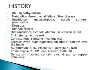 DM, hypothyroidism
 Metabolic- chronic renal failure , liver disease
 Nutritional- malabsorption, gastric surgery,
pancreatitis.
 Drug use
 HIV risk factors
 Diet (nutrition), alcohol, vitamin use (especially B6)
 Tick bite (Lyme disease)
 Constitutional symtoms (malignancy)
 Leprosy (hypo/hyperpigmeted anesthetic patches over
the body)
 Autoimmune (CTD, vasculitis )- joint pain , rash
 Toxin exposure- OP, lead, arsenic, thallium)
 Denctures –fixaives contain zinc lead to copper
deficiency.
 
