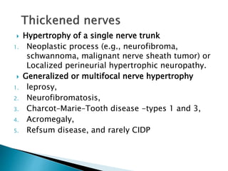  Hypertrophy of a single nerve trunk
1. Neoplastic process (e.g., neurofibroma,
schwannoma, malignant nerve sheath tumor) or
Localized perineurial hypertrophic neuropathy.
 Generalized or multifocal nerve hypertrophy
1. leprosy,
2. Neurofibromatosis,
3. Charcot–Marie–Tooth disease -types 1 and 3,
4. Acromegaly,
5. Refsum disease, and rarely CIDP
 