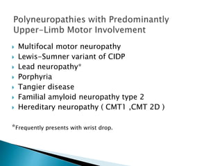  Multifocal motor neuropathy
 Lewis-Sumner variant of CIDP
 Lead neuropathy*
 Porphyria
 Tangier disease
 Familial amyloid neuropathy type 2
 Hereditary neuropathy ( CMT1 ,CMT 2D )
*Frequently presents with wrist drop.
 