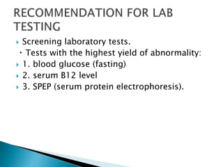  Screening laboratory tests.
Tests with the highest yield of abnormality:
 1. blood glucose (fasting)
 2. serum B12 level
 3. SPEP (serum protein electrophoresis).
 