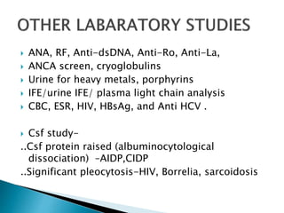  ANA, RF, Anti-dsDNA, Anti-Ro, Anti-La,
 ANCA screen, cryoglobulins
 Urine for heavy metals, porphyrins
 IFE/urine IFE/ plasma light chain analysis
 CBC, ESR, HIV, HBsAg, and Anti HCV .
 Csf study-
..Csf protein raised (albuminocytological
dissociation) –AIDP,CIDP
..Significant pleocytosis-HIV, Borrelia, sarcoidosis
 
