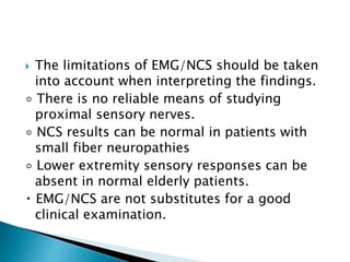  The limitations of EMG/NCS should be taken
into account when interpreting the findings.
◦ There is no reliable means of studying
proximal sensory nerves.
◦ NCS results can be normal in patients with
small fiber neuropathies
◦ Lower extremity sensory responses can be
absent in normal elderly patients.
EMG/NCS are not substitutes for a good
clinical examination.
 