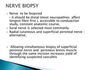  Nerve to be biopsied
- it should be distal (most neuropathies affect
longest fibre first ), accessible to conduaction
study, constant anatomic course,
 Sural nerve is selected most commonly.
 Radial cutaneous and superficial peroneal nerve –
alternative;
 Allowing simultaneous biopsy of superficial
peroneal nerve and peroneus brevis muscle
through the same incision increases yield of
identifying suspected vasculitis
 