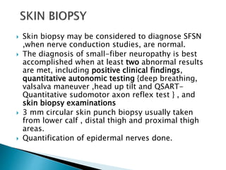 Skin biopsy may be considered to diagnose SFSN
,when nerve conduction studies, are normal.
 The diagnosis of small-fiber neuropathy is best
accomplished when at least two abnormal results
are met, including positive clinical findings,
quantitative autonomic testing {deep breathing,
valsalva maneuver ,head up tilt and QSART-
Quantitative sudomotor axon reflex test } , and
skin biopsy examinations
 3 mm circular skin punch biopsy usually taken
from lower calf , distal thigh and proximal thigh
areas.
 Quantification of epidermal nerves done.
 
