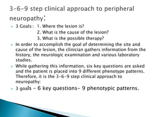  3 Goals:: 1. Where the lesion is?
2. What is the cause of the lesion?
3. What is the possible therapy?
 In order to accomplish the goal of determining the site and
cause of the lesion, the clinician gathers information from the
history, the neurologic examination and various laboratory
studies.
 While gathering this information, six key questions are asked
and the patient is placed into 9 different phenotype patterns.
Therefore, it is the 3-6-9 step clinical approach to
neuropathy:
 3 goals – 6 key questions- 9 phenotypic patterns.
 
