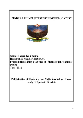 BINDURA UNIVERSITY OF SCIENCE EDUCATION
Name: Doreen Kamwendo
Registration Number: B1027905
Programme: Master of Science in International Relations
(MIR)
Year: 2012
Politicization of Humanitarian Aid in Zimbabwe: A case
study of Epworth District.
1
 