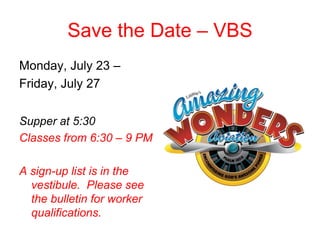 Save the Date – VBS
Monday, July 23 –
Friday, July 27
Supper at 5:30
Classes from 6:30 – 9 PM
A sign-up list is in the
vestibule. Please see
the bulletin for worker
qualifications.
 