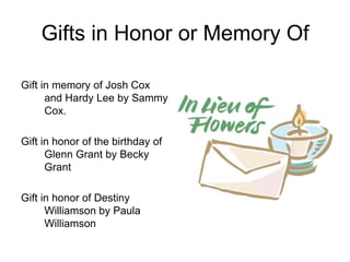 Gifts in Honor or Memory Of

Gift in memory of Josh Cox
      and Hardy Lee by Sammy
      Cox.

Gift in honor of the birthday of
      Glenn Grant by Becky
      Grant

Gift in honor of Destiny
      Williamson by Paula
      Williamson
 