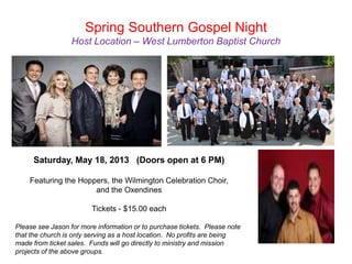 Spring Southern Gospel Night
                  Host Location – West Lumberton Baptist Church




     Saturday, May 18, 2013 (Doors open at 6 PM)

    Featuring the Hoppers, the Wilmington Celebration Choir,
                      and the Oxendines

                        Tickets - $15.00 each

Please see Jason for more information or to purchase tickets. Please note
that the church is only serving as a host location. No profits are being
made from ticket sales. Funds will go directly to ministry and mission
projects of the above groups.
 