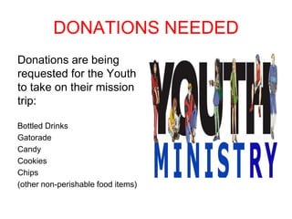 DONATIONS NEEDED
Donations are being
requested for the Youth
to take on their mission
trip:
Bottled Drinks
Gatorade
Candy
Cookies
Chips
(other non-perishable food items)
 