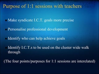 Purpose of 1:1 sessions with teachers
Make syndicate I.C.T. goals more precise
Personalise professional development
Identify who can help achieve goals
Identify I.C.T.s to be used on the cluster wide walk
through
(The four points/purposes for 1:1 sessions are interelated)
 