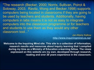 "The research (Becker, 2000; Norris, Sullivan, Poirot &
Soloway, 2003; Ravitz, Wong and Becker,1998) supports
computers being located in classrooms if they are going to
be used by teachers and students. Additionally, having
computers in labs means it is not as easy to integrate
computers into the classroom programme or for teachers
and students to use them as they would any other
classroom tool..."
Jan-Marie Kellow
http://www.inquiringmind.co.nz/:
Welcome to the Inquiring Mind site. This site is a collection of information,
research results and resources about inquiry learning that I compiled
during my time as a Ministry of Education e-learning fellow. The views
expressed on this website are my own, developed through research,
reading and over 20 years experience in the classroom.
 