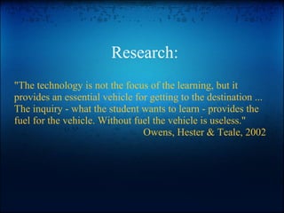 Research:
"The technology is not the focus of the learning, but it
provides an essential vehicle for getting to the destination ...
The inquiry - what the student wants to learn - provides the
fuel for the vehicle. Without fuel the vehicle is useless."
Owens, Hester & Teale, 2002
 