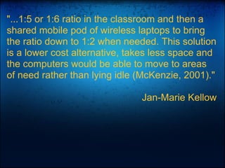 "...1:5 or 1:6 ratio in the classroom and then a
shared mobile pod of wireless laptops to bring
the ratio down to 1:2 when needed. This solution
is a lower cost alternative, takes less space and
the computers would be able to move to areas
of need rather than lying idle (McKenzie, 2001)."
Jan-Marie Kellow
 