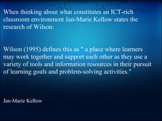 When thinking about what constitutes an ICT-rich
classroom environment Jan-Marie Kellow states the
research of Wilson:
Wilson (1995) defines this as " a place where learners
may work together and support each other as they use a
variety of tools and information resources in their pursuit
of learning goals and problem-solving activities."
Jan-Marie Kellow
 
