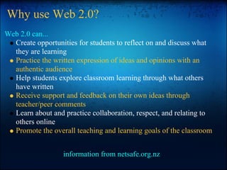Why use Web 2.0?
Web 2.0 can...
Create opportunities for students to reflect on and discuss what
they are learning
Practice the written expression of ideas and opinions with an
authentic audience
Help students explore classroom learning through what others
have written
Receive support and feedback on their own ideas through
teacher/peer comments
Learn about and practice collaboration, respect, and relating to
others online
Promote the overall teaching and learning goals of the classroom
information from netsafe.org.nz
 