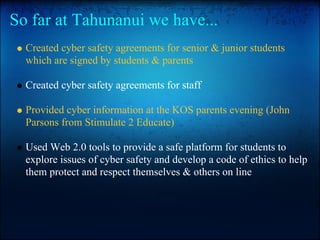 So far at Tahunanui we have...
Created cyber safety agreements for senior & junior students
which are signed by students & parents
Created cyber safety agreements for staff
Provided cyber information at the KOS parents evening (John
Parsons from Stimulate 2 Educate)
Used Web 2.0 tools to provide a safe platform for students to
explore issues of cyber safety and develop a code of ethics to help
them protect and respect themselves & others on line
 