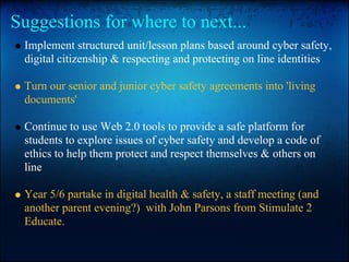 Suggestions for where to next...
Implement structured unit/lesson plans based around cyber safety,
digital citizenship & respecting and protecting on line identities
Turn our senior and junior cyber safety agreements into 'living
documents'
Continue to use Web 2.0 tools to provide a safe platform for
students to explore issues of cyber safety and develop a code of
ethics to help them protect and respect themselves & others on
line
Year 5/6 partake in digital health & safety, a staff meeting (and
another parent evening?) with John Parsons from Stimulate 2
Educate.
 