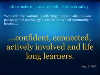 We need to be continually reflecting upon and adapting our
pedagogy and androgogy to enable our school community to
become...
...confident, connected,
actively involved and life
long learners.
Page 8 NZC
infrastructure - use of e-tools - health & safety
 