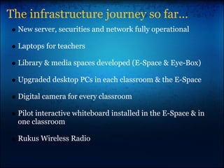 The infrastructure journey so far...
New server, securities and network fully operational
Laptops for teachers
Library & media spaces developed (E-Space & Eye-Box)
Upgraded desktop PCs in each classroom & the E-Space
Digital camera for every classroom
Pilot interactive whiteboard installed in the E-Space & in
one classroom
Rukus Wireless Radio
 