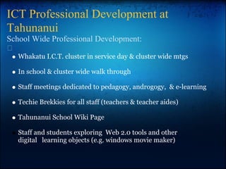 ICT Professional Development at
Tahunanui
School Wide Professional Development:
Whakatu I.C.T. cluster in service day & cluster wide mtgs
In school & cluster wide walk through
Staff meetings dedicated to pedagogy, androgogy, & e-learning
Techie Brekkies for all staff (teachers & teacher aides)
Tahunanui School Wiki Page
Staff and students exploring Web 2.0 tools and other
digital learning objects (e.g. windows movie maker)
 